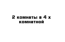 2 комнаты в 4-х комнатной